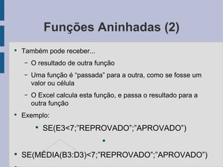 Funções Aninhadas (2) Também pode receber... O resultado de outra função Uma função é “passada” para a outra, como se fosse um valor ou célula O Excel calcula esta função, e passa o resultado para a outra função Exemplo: SE(E3<7;”REPROVADO”;”APROVADO”) SE(MÉDIA(B3:D3)<7;”REPROVADO”;”APROVADO”) 