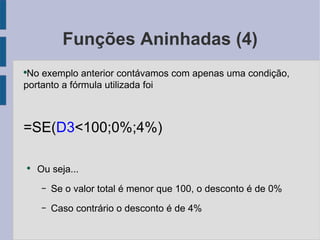 Funções Aninhadas (4) No exemplo anterior contávamos com apenas uma condição, portanto a fórmula utilizada foi =SE( D3 <100;0%;4%) Ou seja... Se o valor total é menor que 100, o desconto é de 0% Caso contrário o desconto é de 4% 
