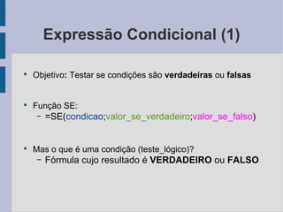 Expressão Condicional (1) Objetivo : Testar se condições são  verdadeiras ou  falsas Função SE: =SE( condicao ; valor_se_verdadeiro ; valor_se_falso ) Mas o que é uma condição (teste_lógico)? Fórmula cujo resultado é VERDADEIRO  ou FALSO 