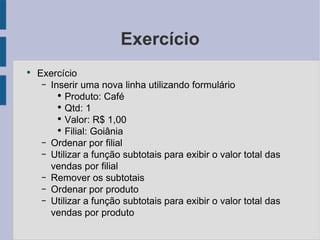 Exercício Exercício Inserir uma nova linha utilizando formulário Produto: Café Qtd: 1 Valor: R$ 1,00 Filial: Goiânia Ordenar por filial Utilizar a função subtotais para exibir o valor total das vendas por filial Remover os subtotais Ordenar por produto Utilizar a função subtotais para exibir o valor total das vendas por produto 