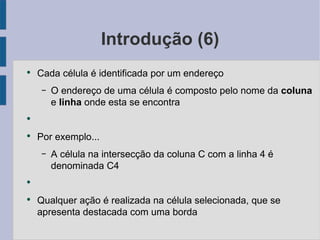 Introdução (6) Cada célula é identificada por um endereço O endereço de uma célula é composto pelo nome da coluna  e linha  onde esta se encontra Por exemplo... A célula na intersecção da coluna C com a linha 4 é denominada C4 Qualquer ação é realizada na célula selecionada, que se apresenta destacada com uma borda 