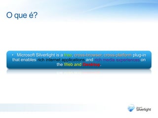 O que é?Microsoft Silverlight is a free, cross-browser, cross-platform plug-in that enables rich internet applications and rich media experiences on the Web and Desktop.