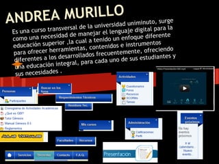 MURILLOd uniminuto, surge
ANDREAsversal de la universida
                   n           ara la                igital p
 Es una curso tra         e mane   jar el lenguaje d
         una necesidad d                                   erente
 como                          l a tenid o un enfoque dif
 educación    superior ,la cua          nidos e instrume
                                                          ntos
                              s, conte
 pa  ra ofre cer herramienta        frecuen  temente, ofrecie
                                                               ndo
    iferentes a los desarrollados           o de sus estudia
                                                              ntes y
  d                                 cada un
  una educació   n integral, para
                     .
  sus necesidades
 