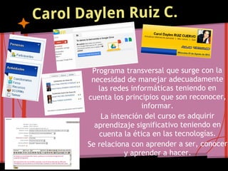Carol Daylen Ruiz C.


        Programa transversal que surge con la
        necesidad de manejar adecuadamente
          las redes informáticas teniendo en
       cuenta los principios que son reconocer,
                       informar.
           La intención del curso es adquirir
         aprendizaje significativo teniendo en
          cuenta la ética en las tecnologías.
       Se relaciona con aprender a ser, conocer
                  y aprender a hacer.
 