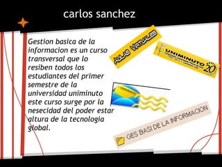carlos sanchez

Gestion basica de la
informacion es un curso
transversal que lo
resiben todos los
estudiantes del primer
semestre de la
universidad uniminuto
este curso surge por la
nesecidad del poder estar
altura de la tecnologia
global.
 