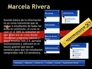Marcela Rivera

Gestión básica de la información
es un curso transversal que se
dictan a estudiantes de todas las
áreas en uniminuto, el curso se
creó en el 2003 lo rediseñan ya
que antes era un curso donde
enseñaban programas básicos y
ahora enseñan web 2.0 ,portales
institucionales y software en el
futuro quieren que sea un
temática para que los estudiantes
comprendan web 3.0 semántica.
 
