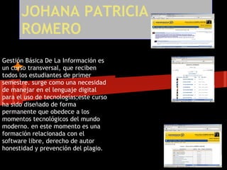 JOHANA PATRICIA
      ROMERO
Gestión Básica De La Información es
un curso transversal, que reciben
todos los estudiantes de primer
semestre. surge como una necesidad
de manejar en el lenguaje digital
para el uso de tecnologías;este curso
ha sido diseñado de forma
permanente que obedece a los
momentos tecnológicos del mundo
moderno. en este momento es una
formación relacionada con el
software libre, derecho de autor
honestidad y prevención del plagio.
 
