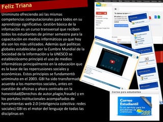 Feliz Triana
Uniminuto ofreciendo asì las mismas
competencias computacionales para todos en su
aprendizaje significativo. Gestiòn bàsica de la
infomaciòn es un curso transversal que reciben
todos los estudiantes de primer semestre para la
capacitaciòn en medios informàticos ya que hoy
dìa son los màs utilizados. Ademàs qué polìticas
globales establecidas por la Cumbre Mundial de la
Sociedad de la Informaciòn y la UNESCO se
estableciòcomo principió el uso de medios
informàticos principalmente en la educaciòn que
es la base de las repercusiones sociales y
econòmicas. Estos principios se fundamentò
uniminuto en el 2003. GBI ha sido transformado de
acuerdo a los momentos sociales, antes en
cuestiòn de oficinas y ahora centrado en la
honestidad(Derechos de autor,plagio,fraude) y en
los portales institucionales acompañados de
herramientas web 2.0 (inteligencia colectiva: redes
sociales) GBI es el motor del lenguaje de todas las
disciplinas en
 