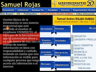 Samuel Rojas

Gestión Básica de la
Información es una materia
transversal que está
dedicada al enseñar al
estudiante UNIMINUTO al
buen uso de la herramientas
que la universidad ofrece y
no solo dentro de esta sino el
manejo de nuestra
información en línea con
responsabilidad y cuidado,
teniendo en cuenta que esta
información es visible para
cualquier persona que tenga
acceso ala información o al
internet.
 