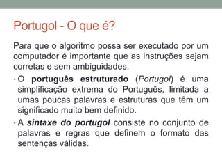 Portugol - O que é?
Para que o algoritmo possa ser executado por um
computador é importante que as instruções sejam
corretas e sem ambiguidades.
• O português estruturado (Portugol) é uma
simplificação extrema do Português, limitada a
umas poucas palavras e estruturas que têm um
significado muito bem definido.
• A sintaxe do portugol consiste no conjunto de
palavras e regras que definem o formato das
sentenças válidas.
 