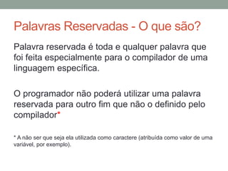 Palavras Reservadas - O que são?
Palavra reservada é toda e qualquer palavra que
foi feita especialmente para o compilador de uma
linguagem específica.
O programador não poderá utilizar uma palavra
reservada para outro fim que não o definido pelo
compilador*
* A não ser que seja ela utilizada como caractere (atribuída como valor de uma
variável, por exemplo).
 