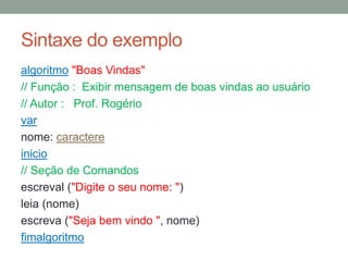 Sintaxe do exemplo
algoritmo "Boas Vindas"
// Função : Exibir mensagem de boas vindas ao usuário
// Autor : Prof. Rogério
var
nome: caracter
inicio
// Seção de Comandos
escreval ("Digite o seu nome: ")
leia (nome)
escreva ("Seja bem vindo ", nome)
fimalgoritmo
 