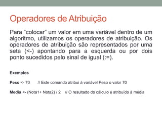 Operadores de Atribuição
Para “colocar” um valor em uma variável dentro de um
algoritmo, utilizamos os operadores de atribuição. Os
operadores de atribuição são representados por uma
seta (<-) apontando para a esquerda ou por dois
ponto sucedidos pelo sinal de igual (:=).
Exemplos
Peso <- 70 // Este comando atribui à variável Peso o valor 70
Media <- (Nota1+ Nota2) / 2 // O resultado do cálculo é atribuído à média
 
