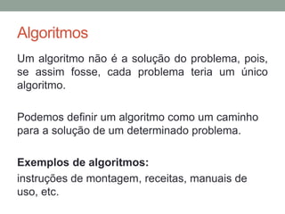 Algoritmos
Um algoritmo não é a solução do problema, pois,
se assim fosse, cada problema teria um único
algoritmo.
Podemos definir um algoritmo como um caminho
para a solução de um determinado problema.
Exemplos de algoritmos:
instruções de montagem, receitas, manuais de
uso, etc.
 