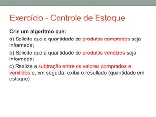 Exercício - Controle de Estoque
Crie um algoritmo que:
a) Solicite que a quantidade de produtos comprados seja
informada;
b) Solicite que a quantidade de produtos vendidos seja
informada;
c) Realize a subtração entre os valores comprados e
vendidos e, em seguida, exiba o resultado (quantidade em
estoque)
 