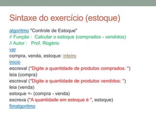 Sintaxe do exercício (estoque)
algoritmo "Controle de Estoque"
// Função : Calcular o estoque (comprados - vendidos)
// Autor : Prof. Rogério
var
compra, venda, estoque: inteiro
inicio
escreval ("Digite a quantidade de produtos comprados: ")
leia (compra)
escreval ("Digite a quantidade de produtos vendidos: ")
leia (venda)
estoque <- (compra - venda)
escreva ("A quantidade em estoque é ", estoque)
fimalgoritmo
 
