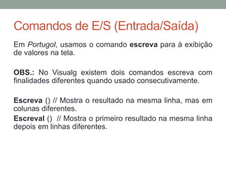 Revendo alguns Conceitos
• A instrução escreva solicita ao usuário para que insira,
no programa, alguma informação. Por exemplo, “Digite o
seu nome”
• Quando o usuário insere a informação, o algoritmo a
recebe e guarda na variável através da instrução leia
• Para exibir o resultado do processamento utilizamos
novamente a instrução escreva
 