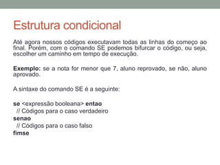 Comandos de E/S (Entrada/Saída)
Em Portugol, usamos o comando escreva para à exibição de
valores na tela (solicitações ou resultado do processamento).
OBS.: No Visualg existem dois comandos escreva com
finalidades diferentes quando usado consecutivamente.
Escreva () // Mostra o resultado na mesma linha, mas em
colunas diferentes.
Escreval () // Mostra o primeiro resultado na mesma linha
depois em linhas diferentes.
 