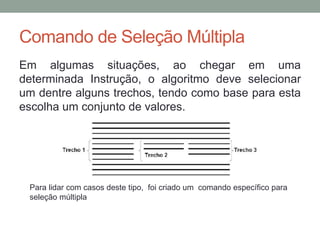 Estrutura condicional
Até agora nossos códigos executavam todas as linhas do começo ao
final. Porém, com o comando SE podemos bifurcar o código, ou seja,
escolher um caminho em tempo de execução.
Exemplo: se a nota for menor que 7, aluno reprovado, se não, aluno
aprovado.
A sintaxe do comando SE é a seguinte:
se <expressão booleana> entao
// Códigos para o caso verdadeiro
senao
// Códigos para o caso falso
fimse
 