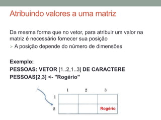 Tipos de dados avançados: vetores
Para declarar uma variável como vetor precisamos
fornecer as seguintes informações:
• O tipo de dado que será armazenado em cada posição;
• O tamanho do vetor.
Exemplo:
IDADE: VETOR [1..5] DE INTEIRO
Nome do Vetor
Tipo de dado
Os colchetes
determinam que é
um vetor
Tamanho do vetor
 