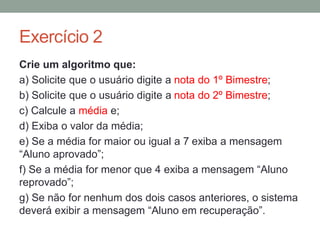 Paradigmas de programação
A forma de programar varia entre as linguagens de
programação. Entre os diversos paradigmas de
programação, dois são mais comuns:
Estruturado: programas são divididos em procedimentos
e funções. Exemplos: C, PHP
Orientado a objetos: programas onde o foco são os
elementos denominados objetos, que interagem uns com
os outros. Exemplos: Java, PHP
 