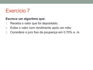Exercício 1
Crie um algoritmo que:
a) Solicite que o usuário digite a distância percorrida;
b) Solicite que o usuário digite a quantidade de
combustível gasto;
c) Calcule o consumo de combustível e;
d) Exiba a mensagem: O consumo médio de combustível
do seu veículo é: ‘combustível gasto’
 