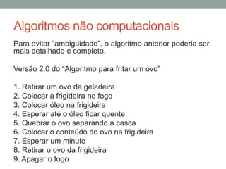 Algoritmos não computacionais
Para evitar “ambiguidade”, o algoritmo anterior poderia ser
mais detalhado e completo.
Versão 2.0 do “Algoritmo para fritar um ovo”
1. Retirar um ovo da geladeira
2. Colocar a frigideira no fogo
3. Colocar óleo na frigideira
4. Esperar até o óleo ficar quente
5. Quebrar o ovo separando a casca
6. Colocar o conteúdo do ovo na frigideira
7. Esperar um minuto
8. Retirar o ovo da frigideira
9. Apagar o fogo
 