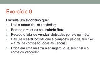 Exercício 9
Escreva um algoritmo que:
1. Leia o nome de um vendedor;
2. Receba o valor do seu salário fixo;
3. Receba o total de vendas efetuadas por ele no mês;
4. Calcule o salário final que é composto pelo salário fixo
+ 10% de comissão sobre as vendas;
5. Exiba em uma mesma mensagem, o salario final e o
nome do vendedor
 