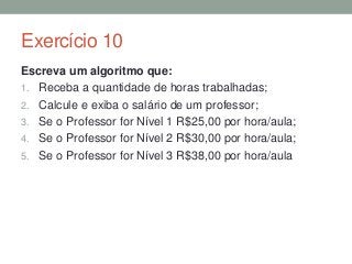 Exercício 10
Escreva um algoritmo que:
1. Receba a quantidade de horas trabalhadas;
2. Calcule e exiba o salário de um professor;
3. Se o Professor for Nível 1 R$25,00 por hora/aula;
4. Se o Professor for Nível 2 R$30,00 por hora/aula;
5. Se o Professor for Nível 3 R$38,00 por hora/aula
 