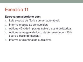 Exercício 11
Escreva um algoritmo que:
1. Leia o custo de fábrica de um automóvel;
2. Informe o custo ao consumidor;
3. Aplique 45% de impostos sobre o custo de fábrica;
4. Aplique a margem de lucro de do revendedor (20%
sobre o custo de fábrica);
5. Informe o valor final do automóvel.
 