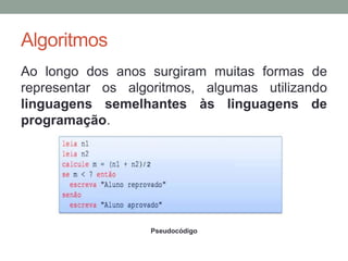 Algoritmos
Ao longo dos anos surgiram muitas formas de
representar os algoritmos, algumas utilizando
linguagens semelhantes às linguagens de
programação.
Pseudocódigo
 