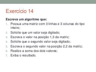 Exercício 14
Escreva um algoritmo que:
1. Possua uma matriz com 3 linhas e 3 colunas do tipo
inteiro;
2. Solicite que um valor seja digitado;
3. Escreva o valor na posição 1,3 da matriz;
4. Solicite que o segundo valor seja digitado;
5. Escreva o segundo valor na posição 2,2 da matriz;
6. Realize a soma dos dois valores;
7. Exiba o resultado.
 