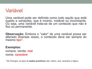 Variável
Uma variável pode ser definida como tudo aquilo que está
sujeito a variações, que é incerto, instável ou inconstante.
Ou seja, uma variável trata-se de um conteúdo que não é
fixo ou permanente.
Observação: Embora o “valor” de uma variável possa ser
alterado diversas vezes, o conteúdo deve ser sempre do
mesmo tipo*.
Exemplos:
compra, venda: real
nome: caractere
* No Portugol, os tipos de dados primitivos são: inteiro, real, caractere e lógico.
 