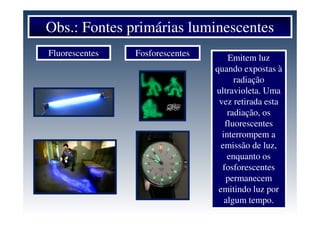Obs.: Fontes primárias luminescentes
Fluorescentes Fosforescentes
Emitem luz
quando expostas à
radiação
ultravioleta. Uma
vez retirada esta
radiação, os
fluorescentes
interrompem a
emissão de luz,
enquanto os
fosforescentes
permanecem
emitindo luz por
algum tempo.
 