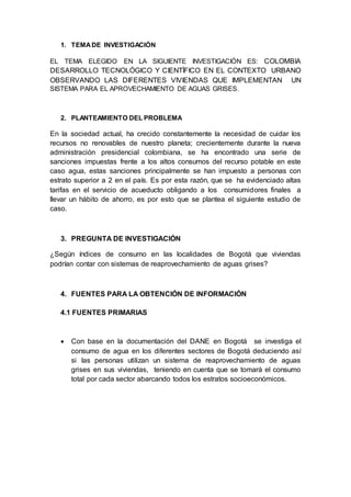 1. TEMADE INVESTIGACIÓN
EL TEMA ELEGIDO EN LA SIGUIENTE INVESTIGACIÓN ES: COLOMBIA
DESARROLLO TECNOLÓGICO Y CIENTÍFICO EN EL CONTEXTO URBANO
OBSERVANDO LAS DIFERENTES VIVIENDAS QUE IMPLEMENTAN UN
SISTEMA PARA EL APROVECHAMIENTO DE AGUAS GRISES.
2. PLANTEAMIENTO DEL PROBLEMA
En la sociedad actual, ha crecido constantemente la necesidad de cuidar los
recursos no renovables de nuestro planeta; crecientemente durante la nueva
administración presidencial colombiana, se ha encontrado una serie de
sanciones impuestas frente a los altos consumos del recurso potable en este
caso agua, estas sanciones principalmente se han impuesto a personas con
estrato superior a 2 en el país. Es por esta razón, que se ha evidenciado altas
tarifas en el servicio de acueducto obligando a los consumidores finales a
llevar un hábito de ahorro, es por esto que se plantea el siguiente estudio de
caso.
3. PREGUNTA DE INVESTIGACIÓN
¿Según índices de consumo en las localidades de Bogotá que viviendas
podrían contar con sistemas de reaprovechamiento de aguas grises?
4. FUENTES PARA LA OBTENCIÓN DE INFORMACIÓN
4.1 FUENTES PRIMARIAS
 Con base en la documentación del DANE en Bogotá se investiga el
consumo de agua en los diferentes sectores de Bogotá deduciendo así
si las personas utilizan un sistema de reaprovechamiento de aguas
grises en sus viviendas, teniendo en cuenta que se tomará el consumo
total por cada sector abarcando todos los estratos socioeconómicos.
 