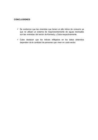 CONCLUSIONES
 Se evidencia que las viviendas que tienen un alto índice de consumo ya
que no utilizan un sistema de reaprovechamiento de aguas residuales
son las viviendas del sector de Kennedy y Suba respectivamente.
 Cabe destacar que los índices reflejados en los datos obtenidos
dependen de la cantidad de personas que viven en cada sector.
 