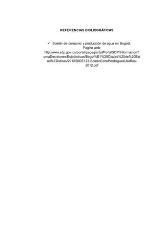 REFERENCIAS BIBLIOGRÁFICAS
 Boletín de consumo y producción de agua en Bogotá.
Pagina web:
http://www.sdp.gov.co/portal/page/portal/PortalSDP/InformacionT
omaDecisiones/Estadisticas/Bogot%E1%20Ciudad%20de%20Est
ad%EDsticas/2012/DICE123-BoletinConsProdAguasUsoRes-
2012.pdf
 