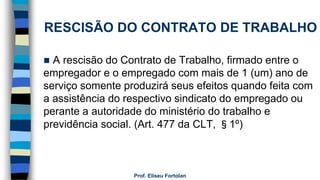  A rescisão do Contrato de Trabalho, firmado entre o
empregador e o empregado com mais de 1 (um) ano de
serviço somente produzirá seus efeitos quando feita com
a assistência do respectivo sindicato do empregado ou
perante a autoridade do ministério do trabalho e
previdência social. (Art. 477 da CLT, §1º)
Prof. Eliseu Fortolan
RESCISÃO DO CONTRATO DE TRABALHO
 
