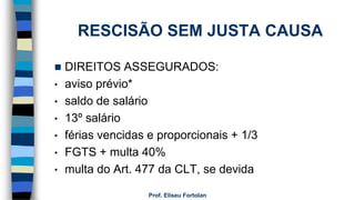 RESCISÃO SEM JUSTA CAUSA
 DIREITOS ASSEGURADOS:
• aviso prévio*
• saldo de salário
• 13º salário
• férias vencidas e proporcionais + 1/3
• FGTS + multa 40%
• multa do Art. 477 da CLT, se devida
Prof. Eliseu Fortolan
 