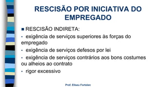 RESCISÃO POR INICIATIVA DO
EMPREGADO
 RESCISÃO INDIRETA:
• exigência de serviços superiores às forças do
empregado
• exigência de serviços defesos por lei
• exigência de serviços contrários aos bons costumes
ou alheios ao contrato
• rigor excessivo
Prof. Eliseu Fortolan
 