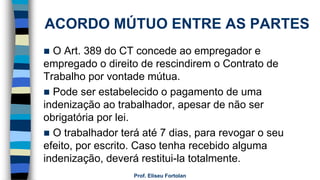 ACORDO MÚTUO ENTRE AS PARTES
 O Art. 389 do CT concede ao empregador e
empregado o direito de rescindirem o Contrato de
Trabalho por vontade mútua.
 Pode ser estabelecido o pagamento de uma
indenização ao trabalhador, apesar de não ser
obrigatória por lei.
 O trabalhador terá até 7 dias, para revogar o seu
efeito, por escrito. Caso tenha recebido alguma
indenização, deverá restitui-la totalmente.
Prof. Eliseu Fortolan
 