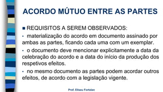 ACORDO MÚTUO ENTRE AS PARTES
 REQUISITOS A SEREM OBSERVADOS:
• materialização do acordo em documento assinado por
ambas as partes, ficando cada uma com um exemplar.
• o documento deve mencionar explicitamente a data da
celebração do acordo e a data do início da produção dos
respetivos efeitos.
• no mesmo documento as partes podem acordar outros
efeitos, de acordo com a legislação vigente.
Prof. Eliseu Fortolan
 
