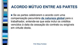 ACORDO MÚTUO ENTRE AS PARTES
 Se as partes celebrarem o acordo com uma
compensação pecuniária de natureza global para o
trabalhador, entende-se que esta inclui os créditos
vencidos à data da cessação do contrato ou exigíveis
em virtude desta.
Prof. Eliseu Fortolan
 