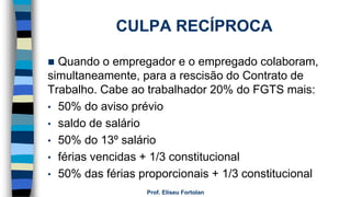 CULPA RECÍPROCA
 Quando o empregador e o empregado colaboram,
simultaneamente, para a rescisão do Contrato de
Trabalho. Cabe ao trabalhador 20% do FGTS mais:
• 50% do aviso prévio
• saldo de salário
• 50% do 13º salário
• férias vencidas + 1/3 constitucional
• 50% das férias proporcionais + 1/3 constitucional
Prof. Eliseu Fortolan
 