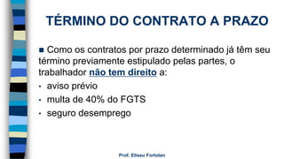 TÉRMINO DO CONTRATO A PRAZO
 Como os contratos por prazo determinado já têm seu
término previamente estipulado pelas partes, o
trabalhador não tem direito a:
• aviso prévio
• multa de 40% do FGTS
• seguro desemprego
Prof. Eliseu Fortolan
 