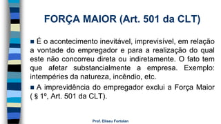 FORÇA MAIOR (Art. 501 da CLT)
 É o acontecimento inevitável, imprevisível, em relação
a vontade do empregador e para a realização do qual
este não concorreu direta ou indiretamente. O fato tem
que afetar substancialmente a empresa. Exemplo:
intempéries da natureza, incêndio, etc.
 A imprevidência do empregador exclui a Força Maior
(§1º, Art. 501 da CLT).
Prof. Eliseu Fortolan
 