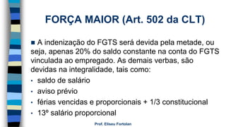 FORÇA MAIOR (Art. 502 da CLT)
 A indenização do FGTS será devida pela metade, ou
seja, apenas 20% do saldo constante na conta do FGTS
vinculada ao empregado. As demais verbas, são
devidas na integralidade, tais como:
• saldo de salário
• aviso prévio
• férias vencidas e proporcionais + 1/3 constitucional
• 13º salário proporcional
Prof. Eliseu Fortolan
 