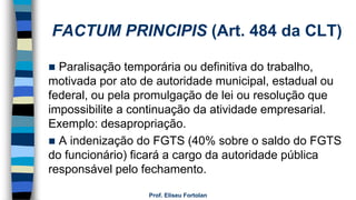 FACTUM PRINCIPIS (Art. 484 da CLT)
 Paralisação temporária ou definitiva do trabalho,
motivada por ato de autoridade municipal, estadual ou
federal, ou pela promulgação de lei ou resolução que
impossibilite a continuação da atividade empresarial.
Exemplo: desapropriação.
 A indenização do FGTS (40% sobre o saldo do FGTS
do funcionário) ficará a cargo da autoridade pública
responsável pelo fechamento.
Prof. Eliseu Fortolan
 