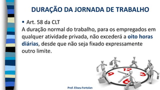 Prof. Eliseu Fortolan
 Art. 58 da CLT
A duração normal do trabalho, para os empregados em
qualquer atividade privada, não excederá a oito horas
diárias, desde que não seja fixado expressamente
outro limite.
DURAÇÃO DA JORNADA DE TRABALHO
 