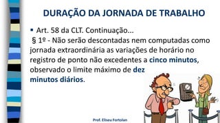 Prof. Eliseu Fortolan
 Art. 58 da CLT. Continuação...
§1º - Não serão descontadas nem computadas como
jornada extraordinária as variações de horário no
registro de ponto não excedentes a cinco minutos,
observado o limite máximo de dez
minutos diários.
DURAÇÃO DA JORNADA DE TRABALHO
 